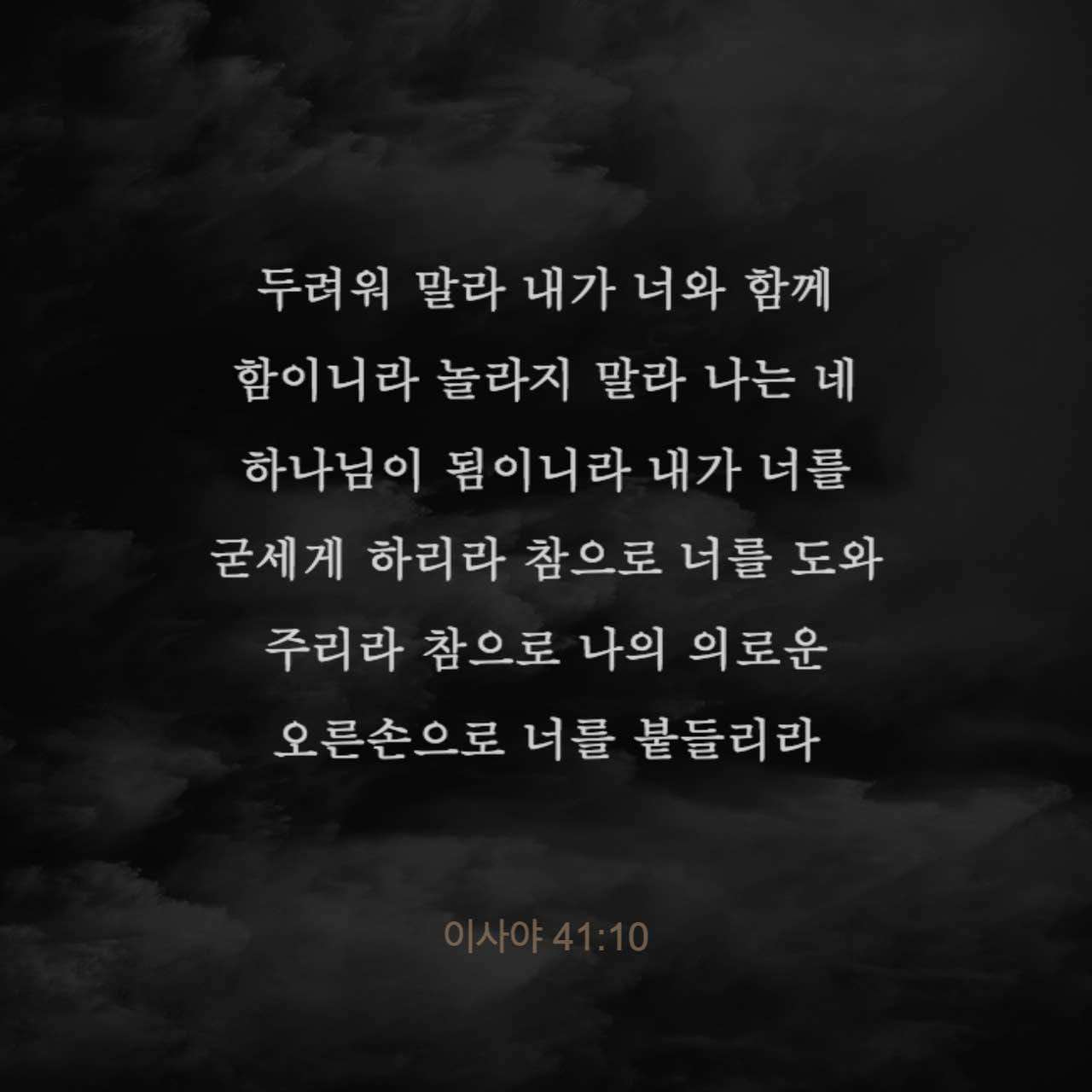 이사야 41:10-13 두려워 말라 내가 너와 함께 함이니라 놀라지 말라 나는 네 하나님이 됨이니라 내가 너를 굳세게 하리라 참으로 너를 도와 주리라 참으로 나의 의로운 오른손으로 너를 붙들리라
보라 네게 노하던 자들이 수치와 욕을 당할 것이요 너와 다투는 자들이 아무 것도 아닌 것 같이 될 것이며 멸망할 것이라 네가 찾아도 너와 싸우던 자들을 만나지 못할 것이요 너를 치는 자들 | 개역한글 (KRV) | 지금 성경 앱 다운로드