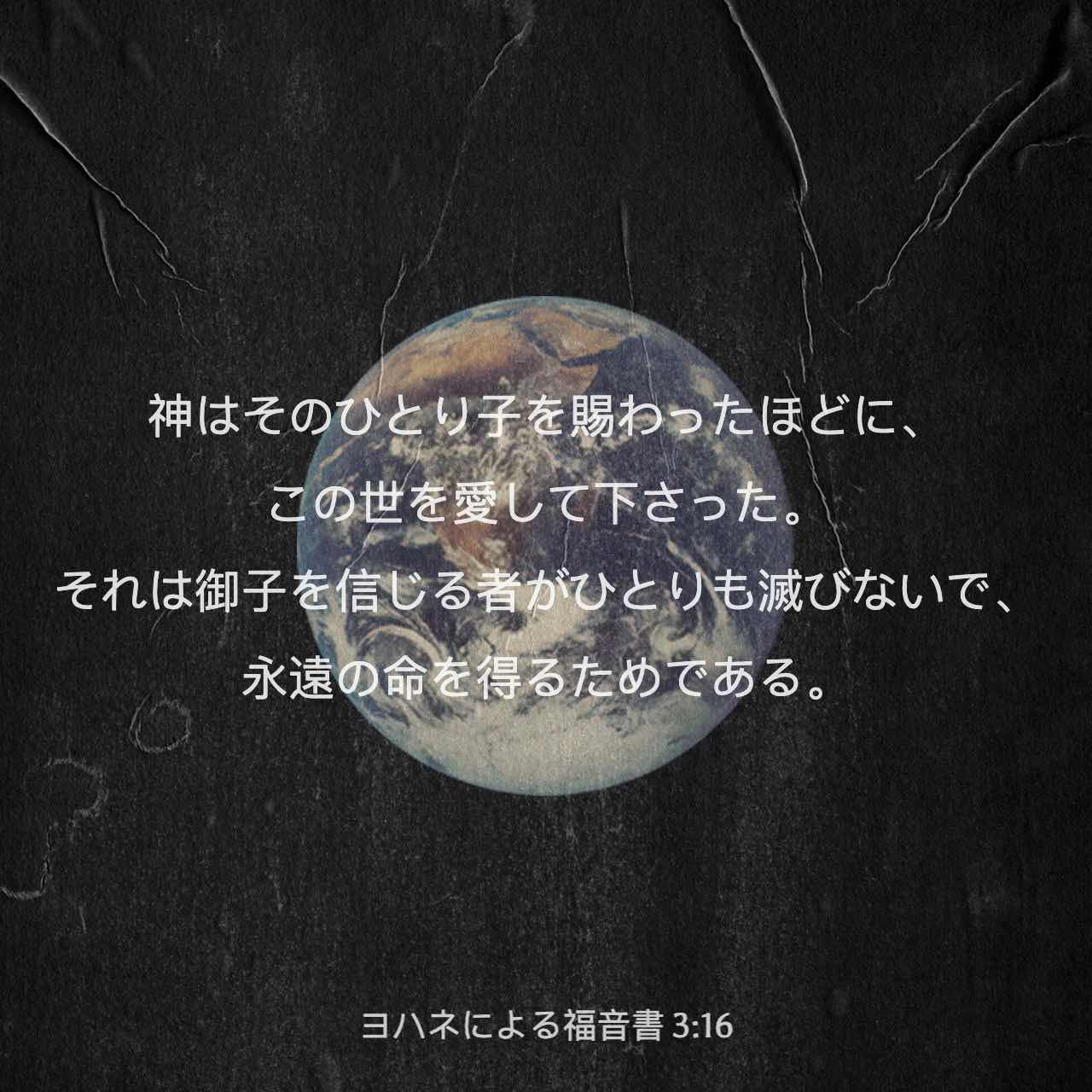 ヨハネによる福音書 3 16 神はそのひとり子を賜わったほどに この世を愛して下さった それは御子を信じる者がひとりも滅びないで 永遠の命を得るためである Colloquial Japanese 1955 Ja1955 聖書アプリを今すぐダウンロード