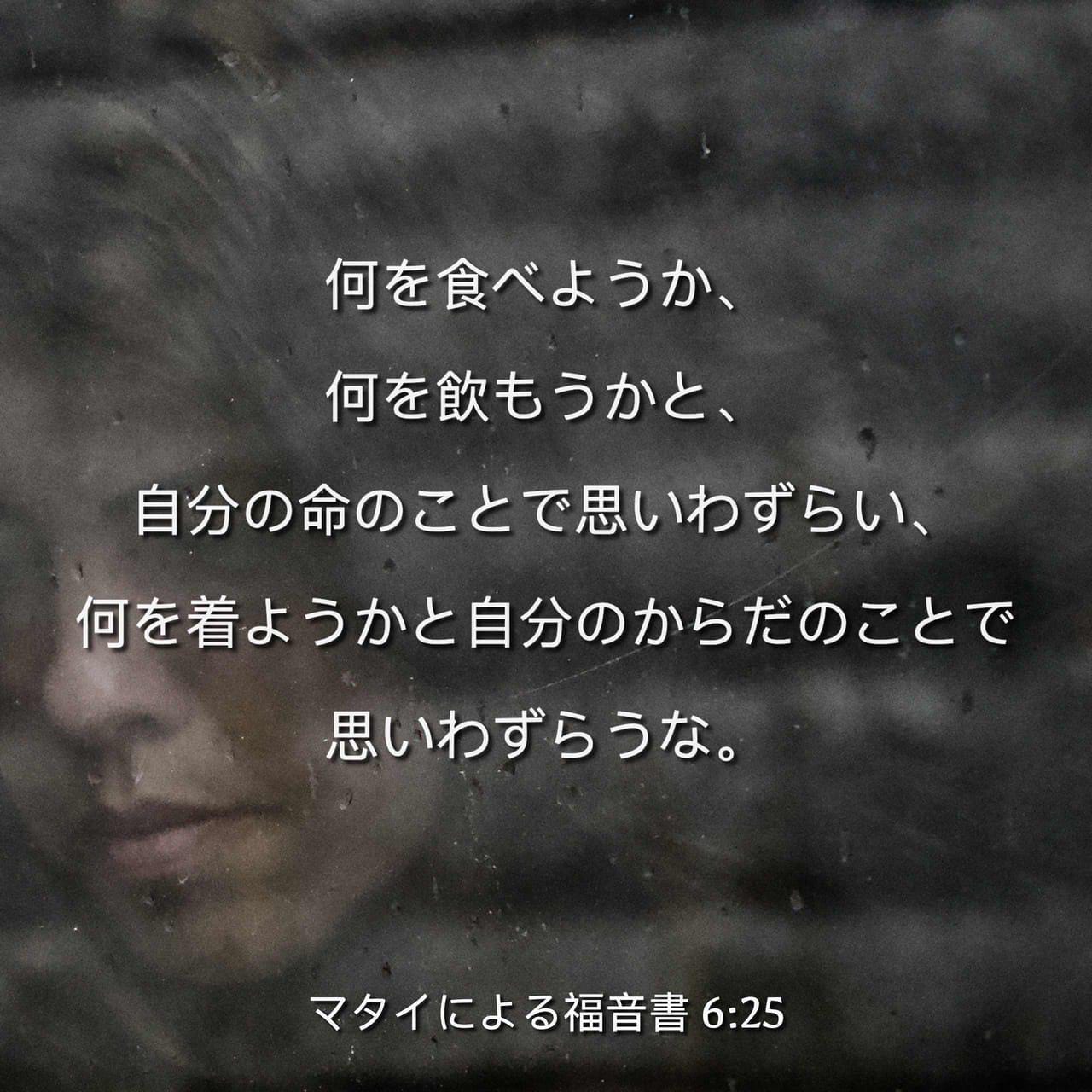 マタイによる福音書 6 25 だから 言っておく 自分の命のことで何を食べようか何を飲もうかと また自分の体のことで何を着ようかと思い悩むな 命は食べ物よりも大切であり 体は衣服よりも大切ではないか Seisho Shinkyoudoyaku 聖書 新共同訳 新共同訳 聖書