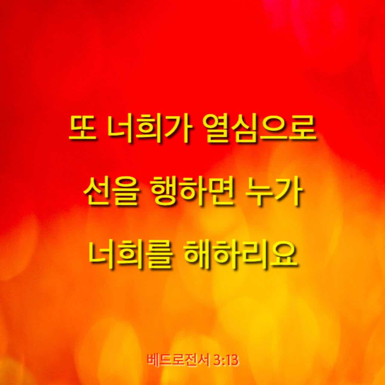 베드로전서 3:13-22 또 너희가 열심으로 선을 행하면 누가 너희를 해하리요
그러나 의를 위하여 고난을 받으면 복 있는 자니 저희의 두려워함을 두려워 말며 소동치 말고 너희 마음에 그리스도를 주로 삼아 거룩하게 하고 너희 속에 있는 소망에 관한 이유를 묻는 자에게는 대답할 것을 항상 예비하되 온유와 두려움으로 하고 선한 양심을 가지라 이는 그리스도 안에 있는 너희의 선행을 욕하는 | 개역한글 (KRV) | 지금 성경 앱 다운로드