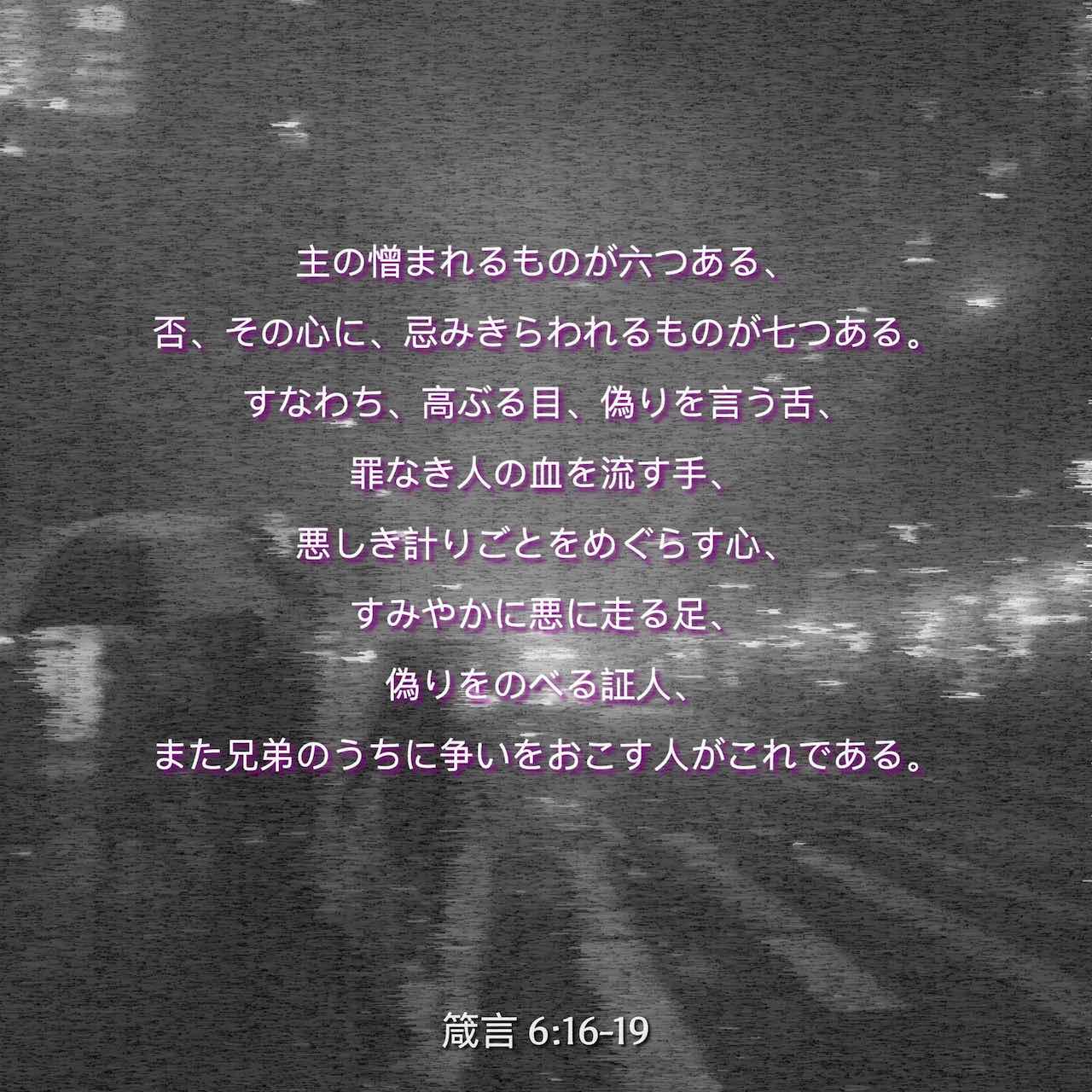 箴言 6 16 19 主の憎まれるものが六つある 否 その心に 忌みきらわれるものが七つある すなわち 高ぶる目 偽りを言う舌 罪なき人の血を流す手 悪しき計りごとをめぐらす心 すみやかに悪に走る足 偽りをのべる証人 また兄弟のうちに争いをおこす人がこれ