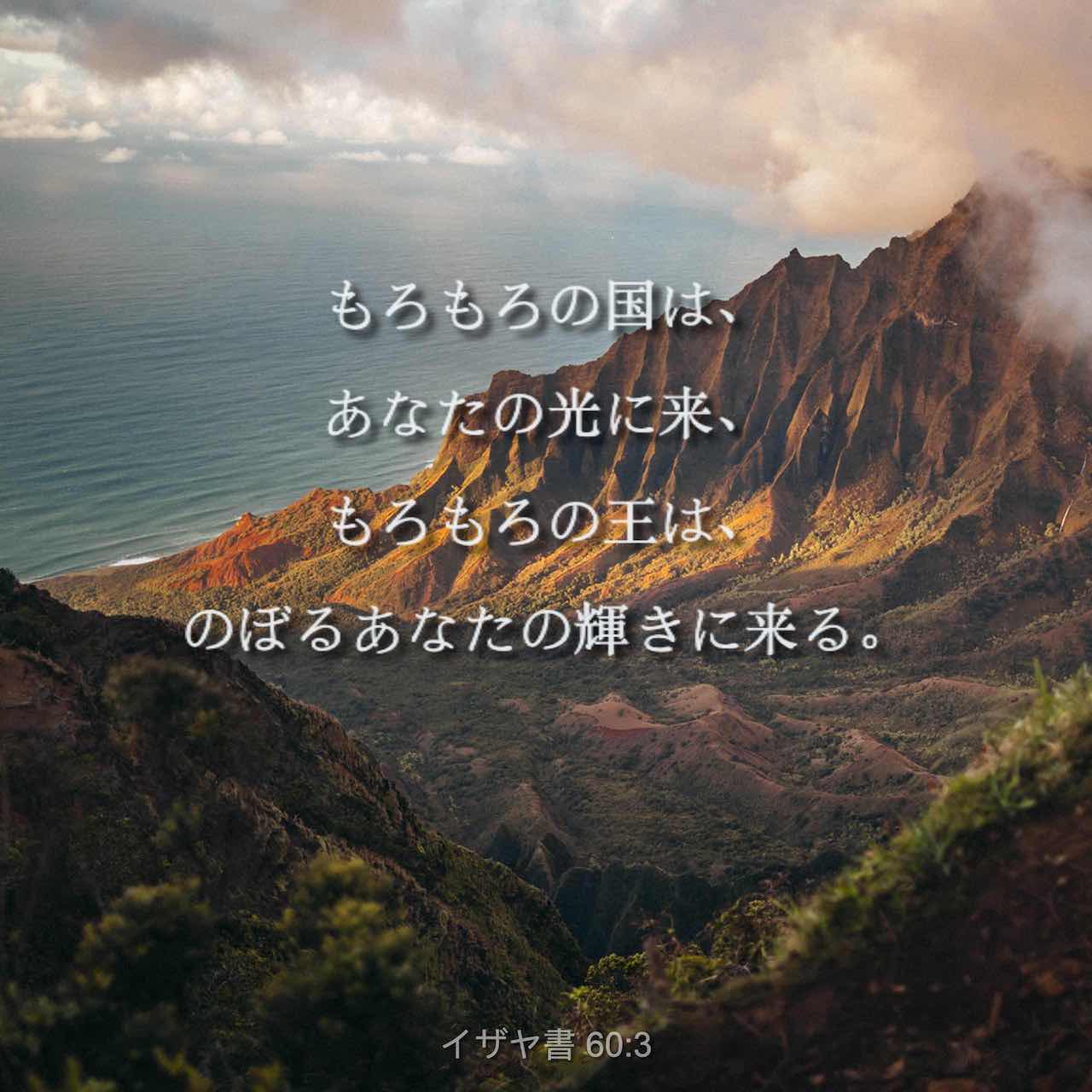 イザヤ書 60 1 3 起きよ 光を放て あなたを照らす光は昇り 主の栄光はあなたの上に輝く 見よ 闇は地を覆い 暗黒が国々を包んでいる しかし あなたの上には主が輝き出で 主の栄光があなたの上に現れる 国々はあなたを照らす光に向かい 王たちは射し出でるその
