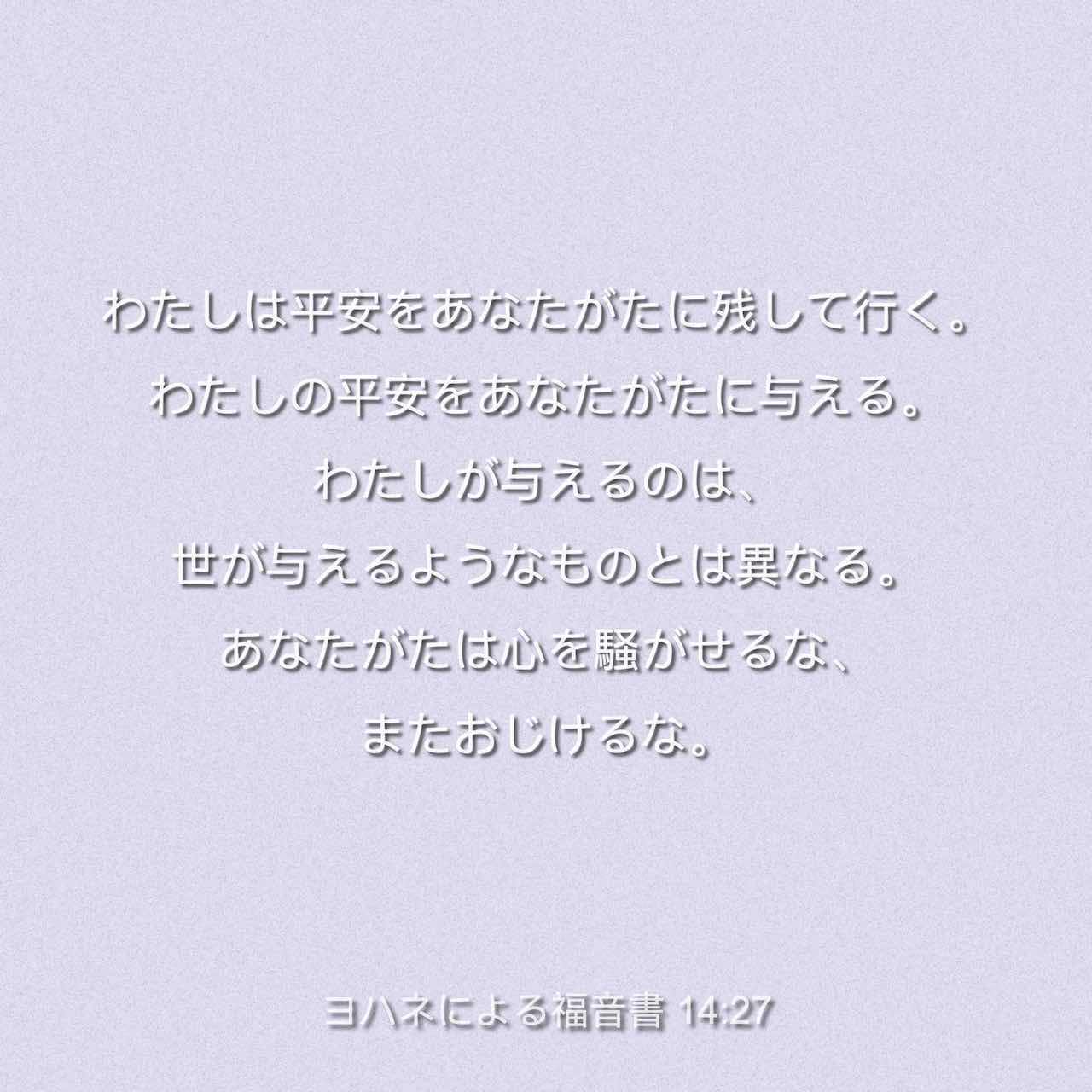 ヨハネによる福音書 14 27 わたしは平安をあなたがたに残して行く わたしの平安をあなたがたに与える わたしが与えるのは 世が与える ようなものとは異なる あなたがたは心を騒がせるな またおじけるな Colloquial Japanese 1955 Ja1955 聖書アプリを今すぐ