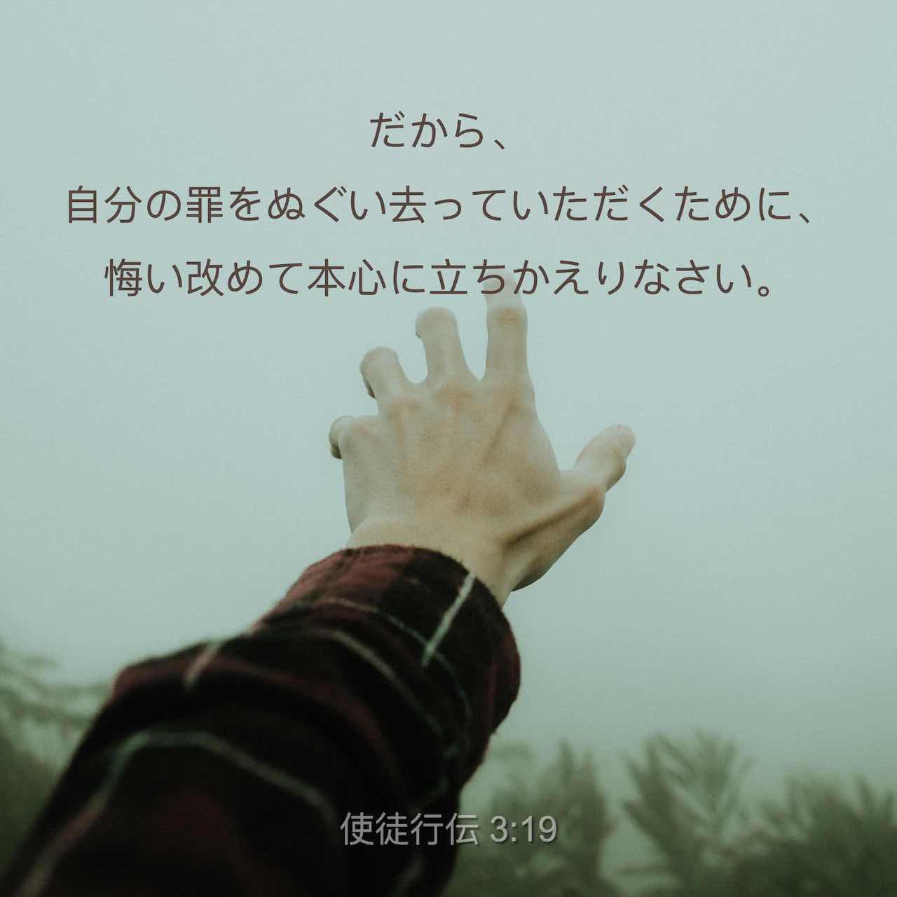 使徒言行録 3 19 20 だから 自分の罪が消し去られるように 悔い改めて立ち帰りなさい こうして 主のもとから慰めの時が訪れ 主はあなたがたのために前もって決めておられた メシアであるイエスを遣わしてくださるのです Seisho Shinkyoudoyaku 聖書 新共同訳