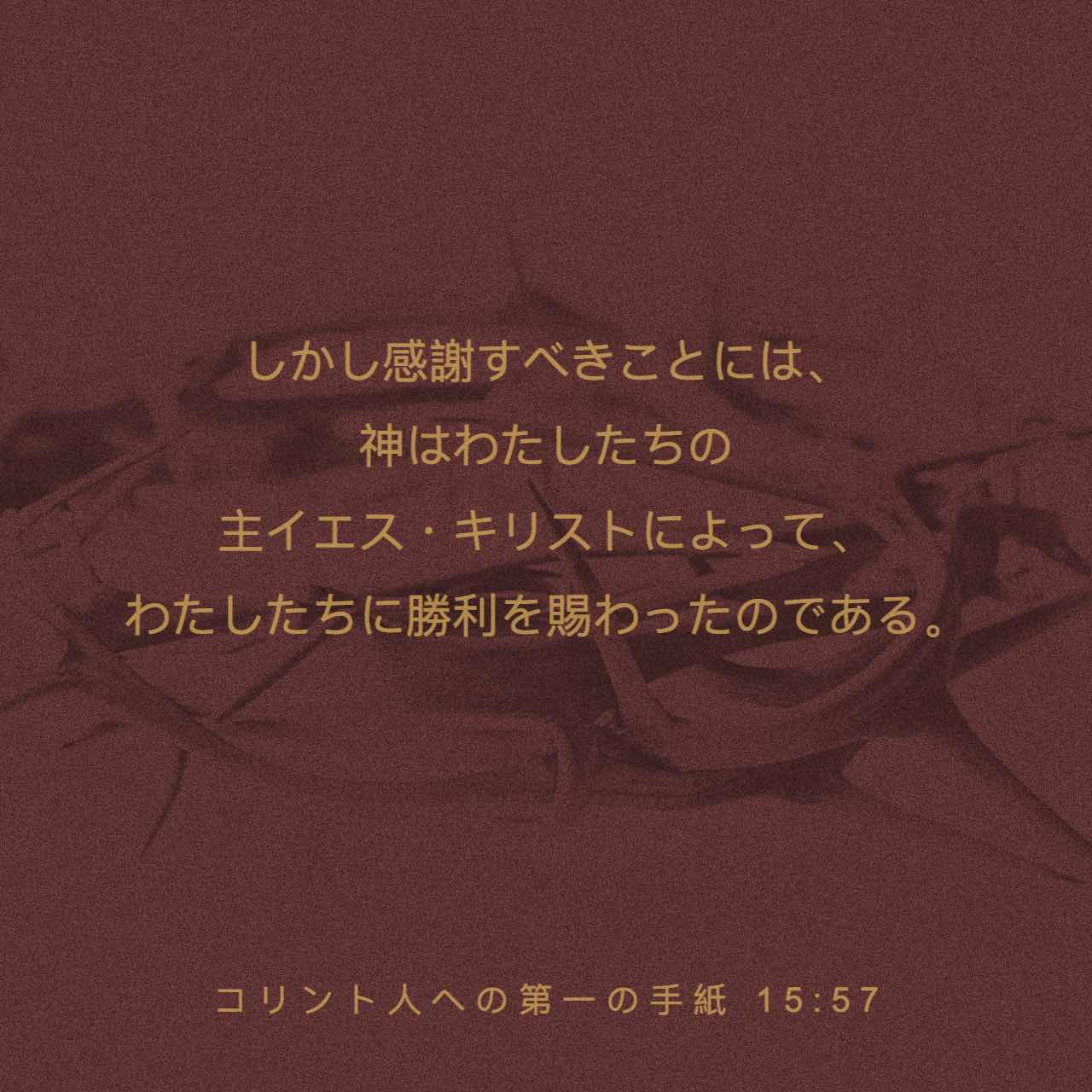 コリント人への第一の手紙 15:57 しかし感謝すべきことには、神はわたしたちの主イエス・キリストによって、わたしたちに勝利を賜わったのである。 |  Japanese: 聖書 口語訳 (口語訳) | 聖書アプリを今すぐダウンロード