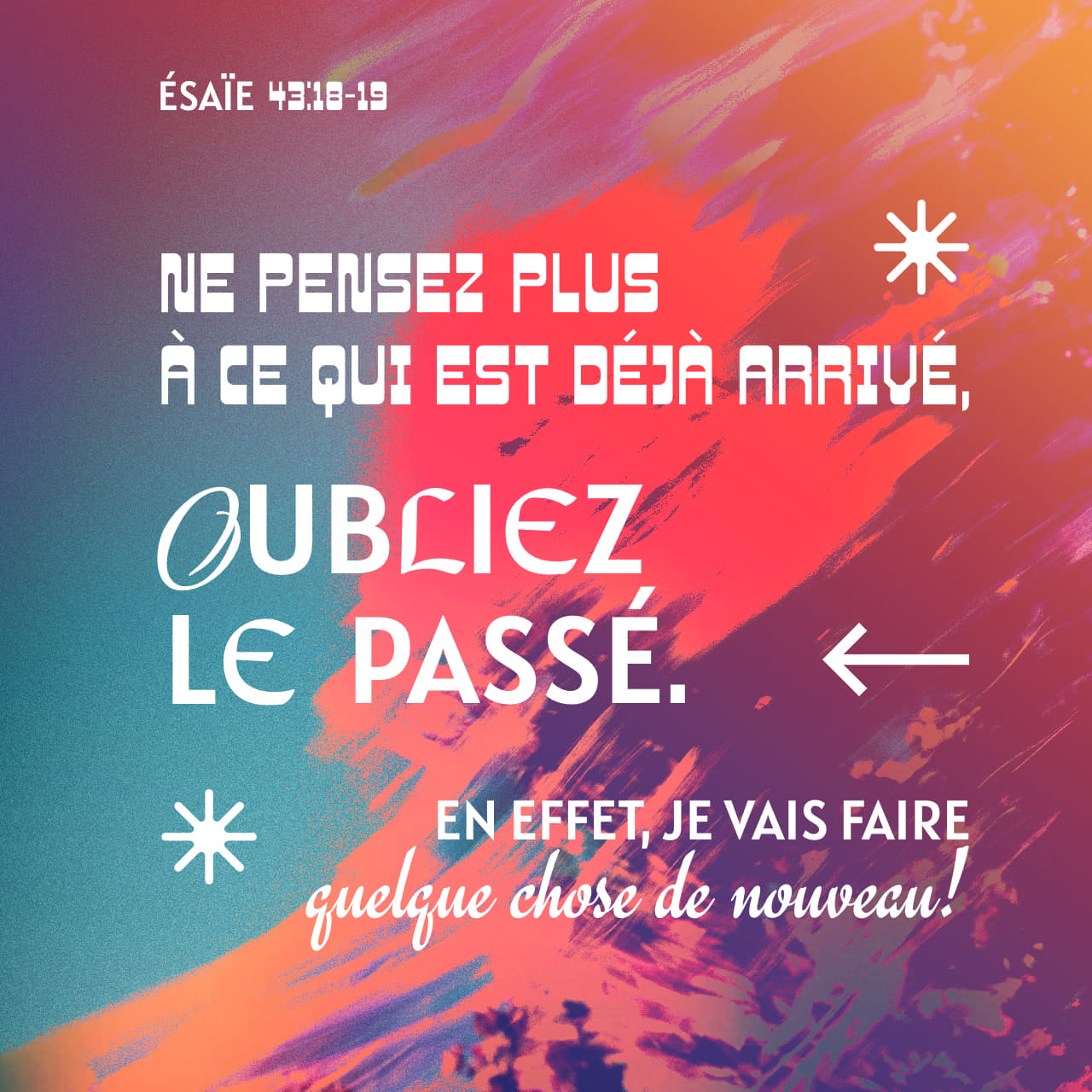 Ésaïe 43:18 Ne vous souvenez pas des choses précédentes, et ne considérez  pas les choses anciennes. Maintenant, le SEIGNEUR dit : « Ne pensez plus à  ce qui est déjà arrivé, oubliez