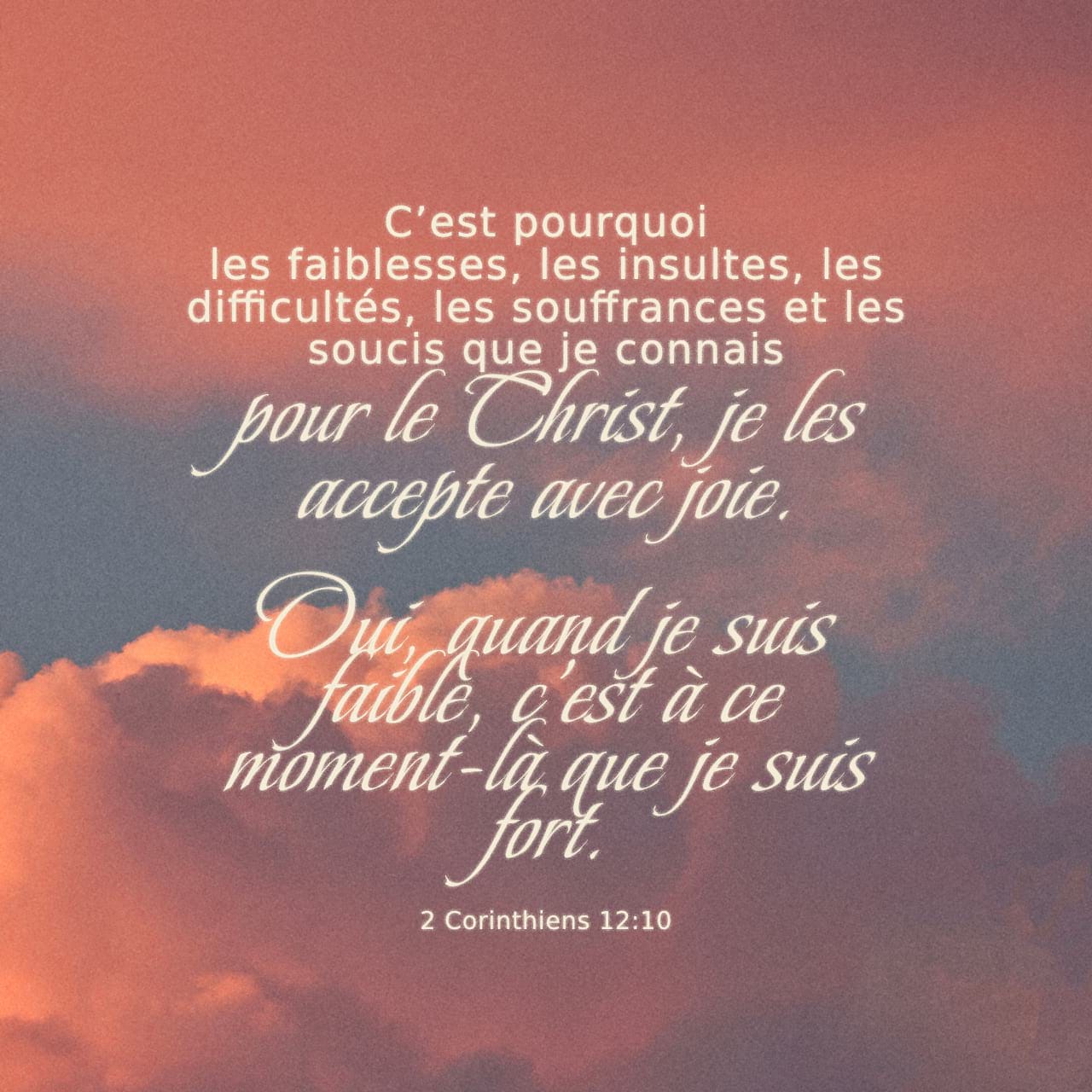 2 Corinthiens 12:10 Cest pourquoi je me plais dans les faiblesses, dans  les outrages, dans les privations, dans les persécutions, dans les  angoisses, pour Christ ; en effet quand je suis faible,