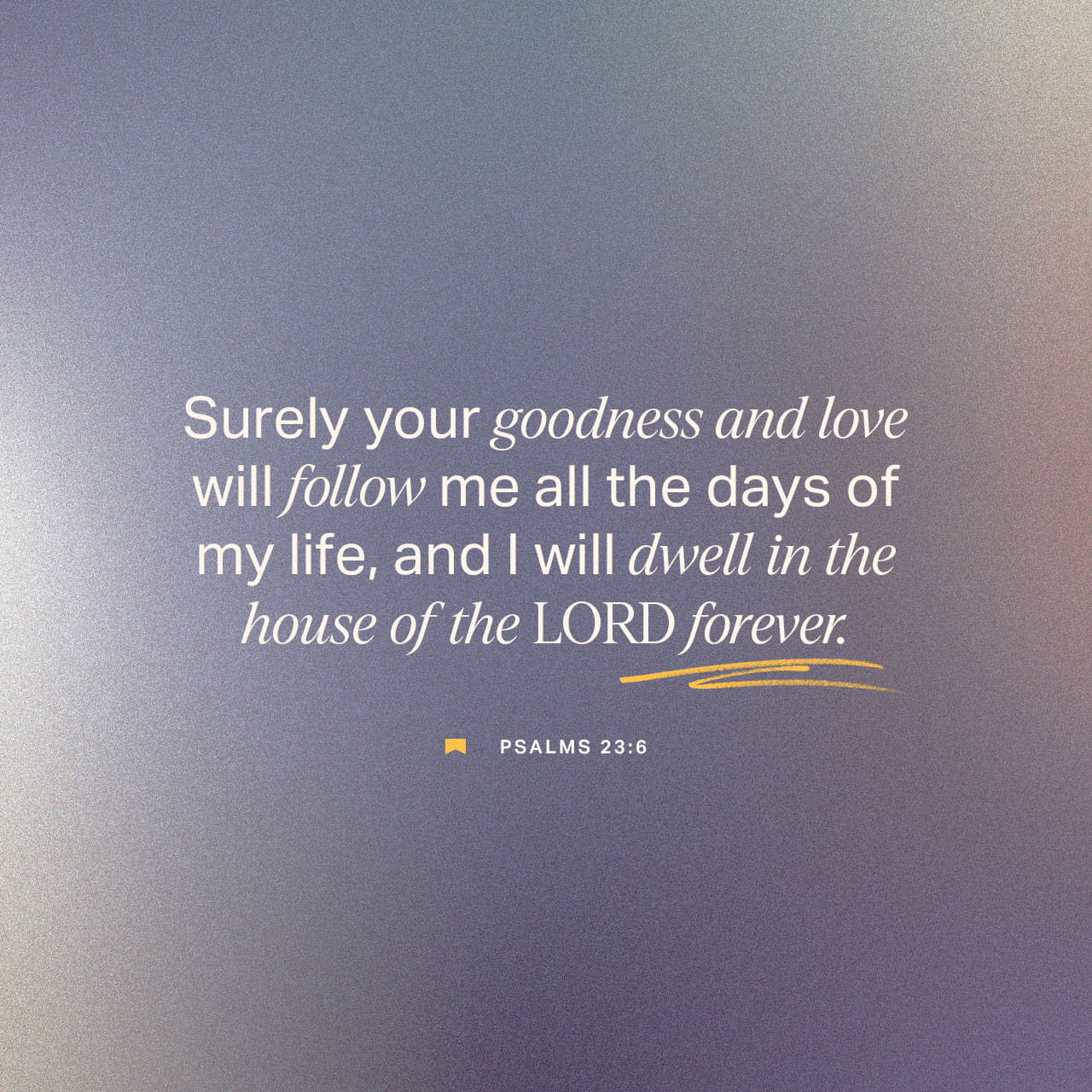 Psalms 23:6 Surely goodness and mercy shall follow me all the days of my  life: And I will dwell in the house of the LORD for ever. Surely goodness  and lovingkindness shall