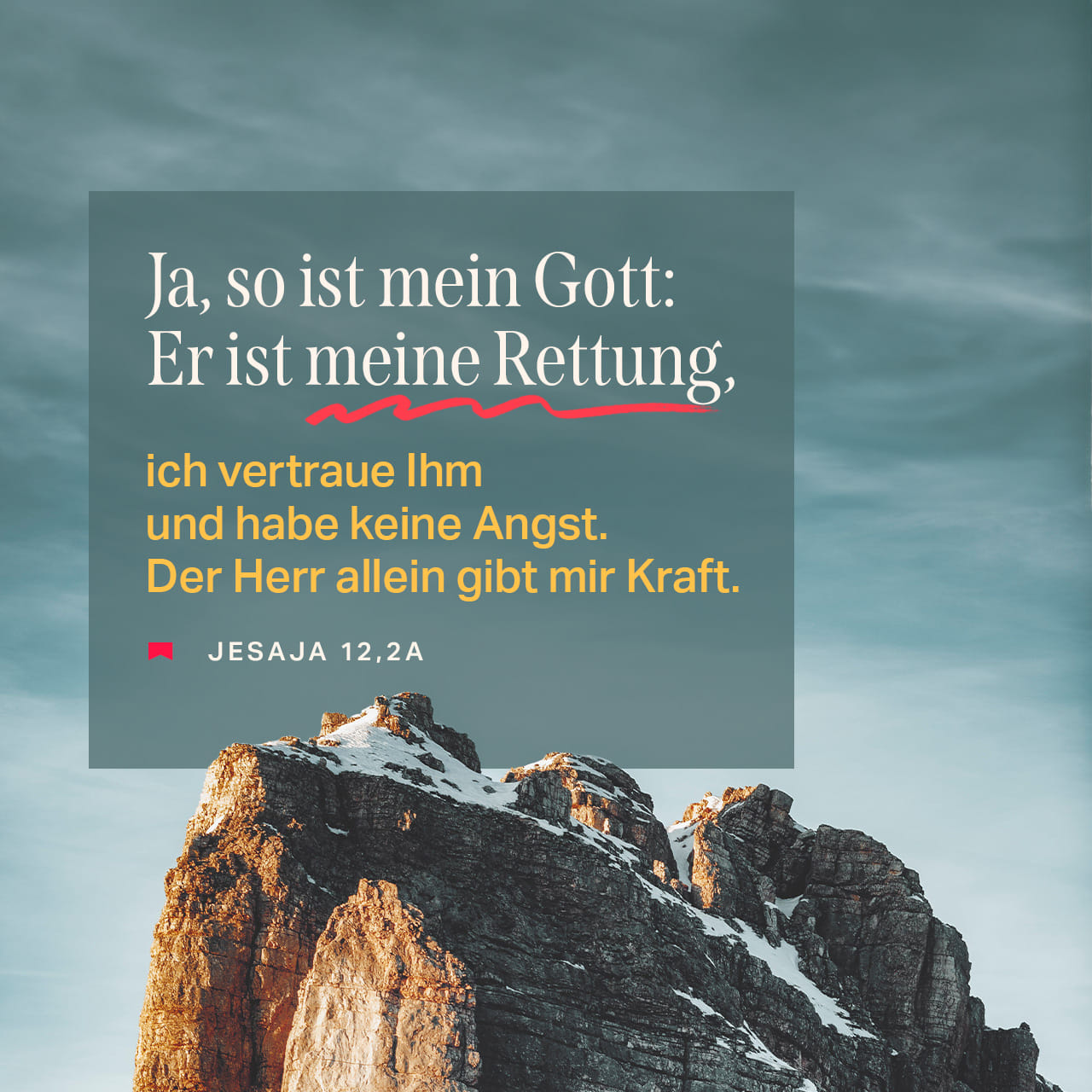 Jesaja 12:2 Siehe, Gott ist mein Heil; ich will vertrauen und lasse mir  nicht grauen; denn der HERR, der HERR, ist meine Kraft und mein Lied, und  er ward mir zum Heil! |