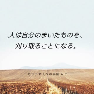 ガラテヤ人への手紙 6 7 8 まちがってはいけない 神は侮られるようなかたではない 人は自分のまいたものを 刈り取ることになる すなわち 自分の肉に まく者は 肉から滅びを刈り取り 霊にまく者は 霊から永遠のいのちを刈り取るであろう Japanese 聖書 口語訳