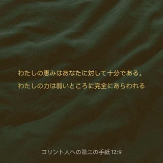 コリント人への第二の手紙 12 9 10 ところが 主が言われた わたしの恵みはあなたに対して十分である わたしの力は弱いところに完全にあらわれる それだから キリストの力がわたしに宿るように むしろ 喜んで自分の弱さを誇ろう だから わたしはキリストの