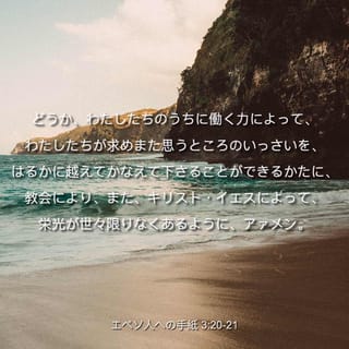 エペソ人への手紙 3 21 どうか わたしたちのうちに働く力によって わたしたちが求めまた思うところのいっさいを はるかに越えてかなえ て下さることができるかたに 教会により また キリスト イエスによって 栄光が世々限りなくあるように アァメン