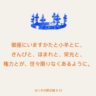 ヨハネの黙示録 5 13 また わたしは 天と地と地の下と海にいるすべての被造物 そして そこにいるあらゆるものがこう言うのを聞いた 玉座に座っておられる方と小羊とに 賛美 誉れ 栄光 そして権力が 世々限りなくありますように Seisho